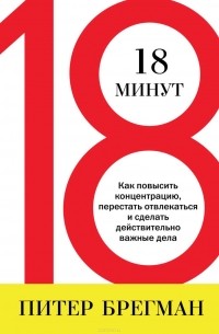 Питер Брегман - 18 минут. Как повысить концентрацию, перестать отвлекаться и сделать действительно важные дела