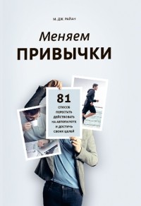 М. Дж. Райан - Меняем привычки. 81 способ перестать действовать на автопилоте и достичь своих целей