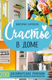 Виктория Харрисон - Счастье в доме. 200 дизайнерских приемов по созданию уютного пространства
