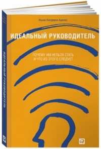 Ицхак Адизес - Идеальный руководитель: Почему им нельзя стать и что из этого следует