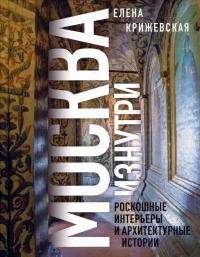 Елена Крижевская - Москва изнутри: роскошные интерьеры и архитектурные истории