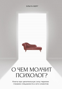 Ольга Берг - О чем молчит психолог? Книга про целительную силу терапии глазами специалиста и его клиентов