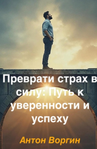 Антон Воргин - Преврати страх в силу: Путь к уверенности и успеху